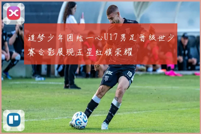 追梦少年团结一心U17男足晋级世少赛合影展现五星红旗荣耀