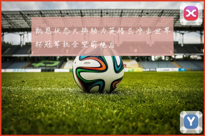 凯恩状态火热助力英格兰冲击世界杯冠军机会空前绝后