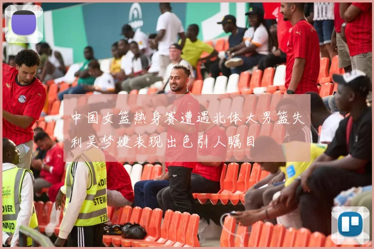 中国女篮热身赛遭遇北体大男篮失利吴梦婕表现出色引人瞩目