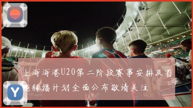 上海海港U20第二阶段赛事安排及首轮转播计划全面公布敬请关注
