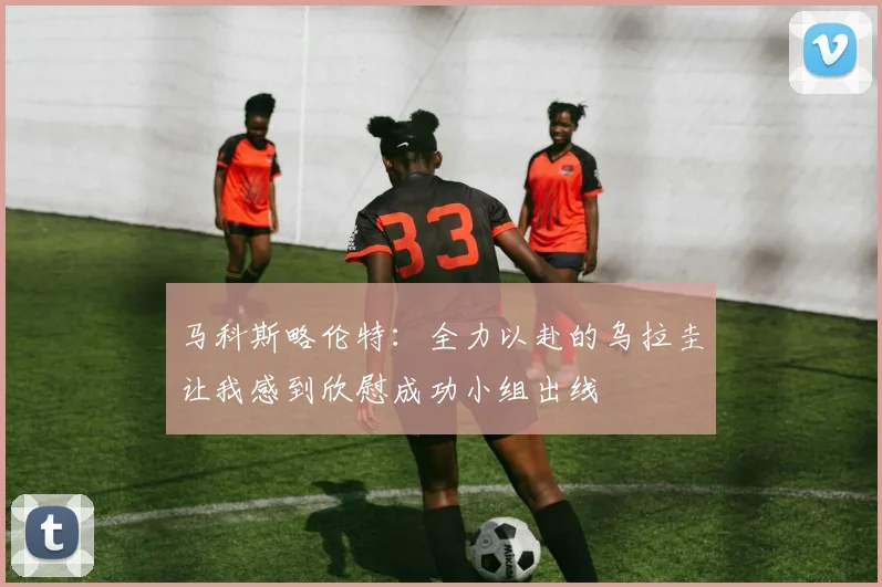 马科斯略伦特：全力以赴的乌拉圭让我感到欣慰成功小组出线