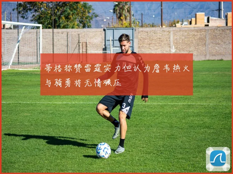 蒂格称赞雷霆实力但认为詹韦热火与骑勇将无情碾压