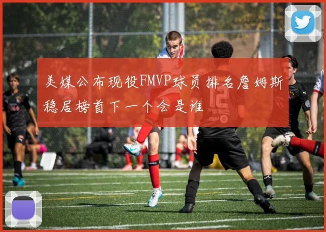 美媒公布现役FMVP球员排名詹姆斯稳居榜首下一个会是谁
