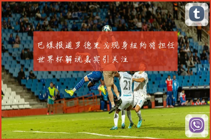 巴媒报道罗德里戈现身纽约将担任世界杯解说嘉宾引关注