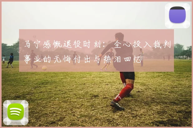 马宁感慨退役时刻：全心投入裁判事业的无悔付出与热泪回忆