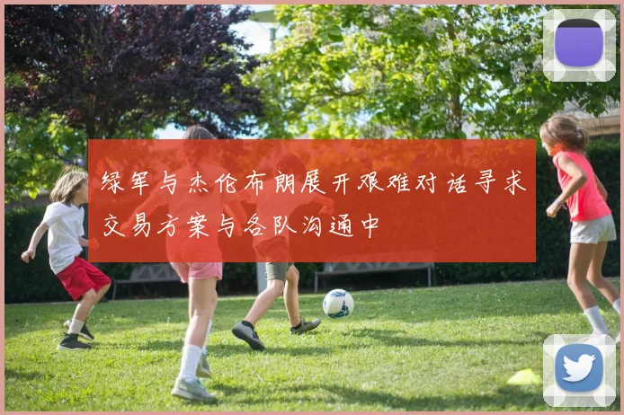 绿军与杰伦布朗展开艰难对话寻求交易方案与各队沟通中