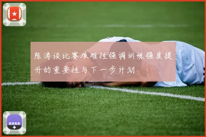 陈涛谈比赛艰难性强调训练强度提升的重要性与下一步计划