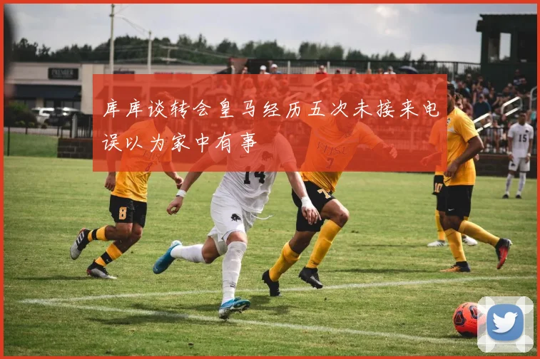 库库谈转会皇马经历五次未接来电误以为家中有事