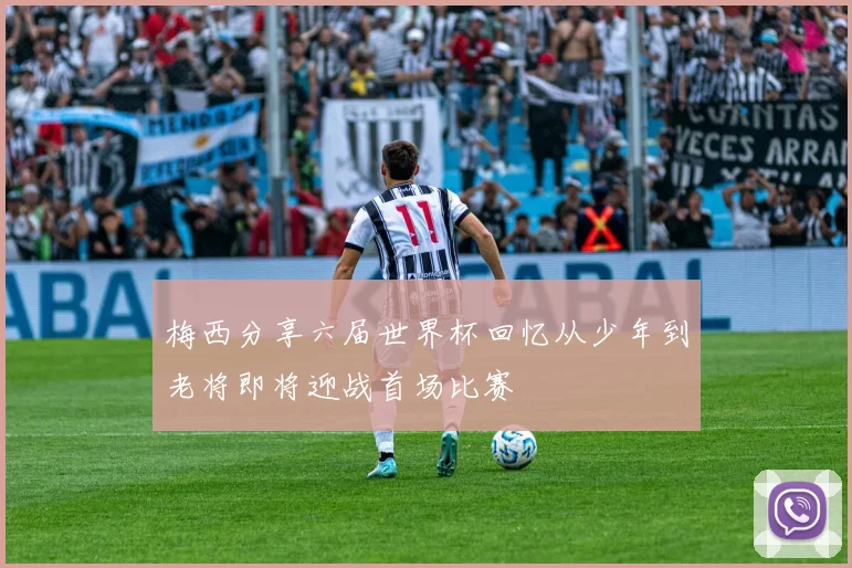 梅西分享六届世界杯回忆从少年到老将即将迎战首场比赛