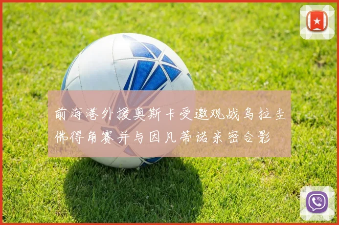 前海港外援奥斯卡受邀观战乌拉圭佛得角赛并与因凡蒂诺亲密合影