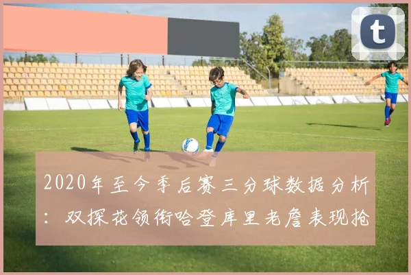 2020年至今季后赛三分球数据分析：双探花领衔哈登库里老詹表现抢眼