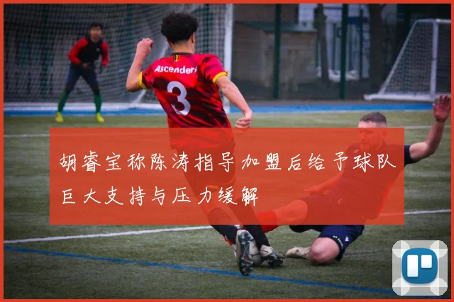 胡睿宝称陈涛指导加盟后给予球队巨大支持与压力缓解