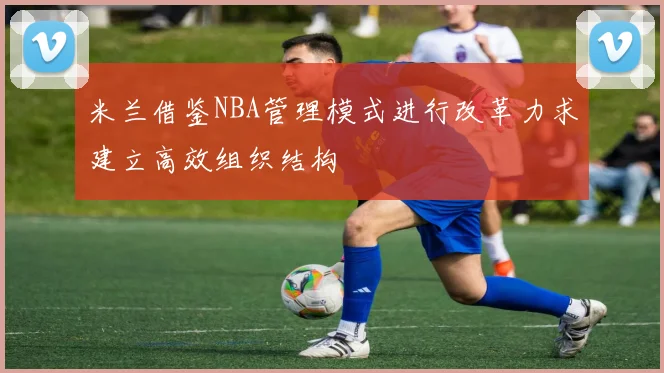 米兰借鉴NBA管理模式进行改革力求建立高效组织结构