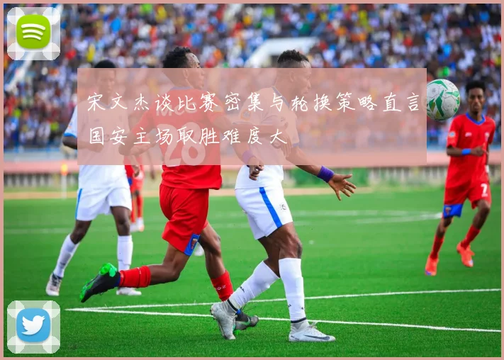 宋文杰谈比赛密集与轮换策略直言国安主场取胜难度大